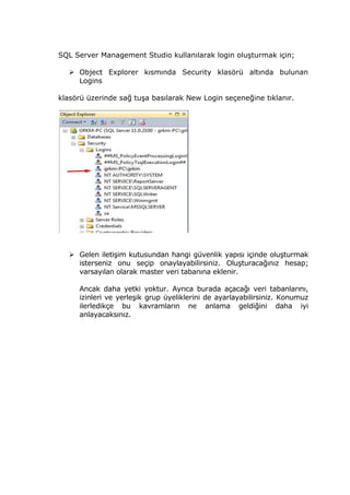 SQL Server Management Studio kullanılarak login oluşturmak için;
 Object Explorer kısmında Security klasörü altında bulunan
Logins
klasörü üzerinde sağ tuşa basılarak New Login seçeneğine tıklanır.
 Gelen iletişim kutusundan hangi güvenlik yapısı içinde oluşturmak
isterseniz onu seçip onaylayabilirsiniz. Oluşturacağınız hesap;
varsayılan olarak master veri tabanına eklenir.
Ancak daha yetki yoktur. Ayrıca burada açacağı veri tabanlarını,
izinleri ve yerleşik grup üyeliklerini de ayarlayabilirsiniz. Konumuz
ilerledikçe bu kavramların ne anlama geldiğini daha iyi
anlayacaksınız.
 