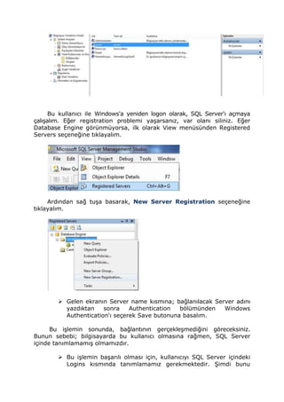 Bu kullanıcı ile Windows'a yeniden logon olarak, SQL Server'ı açmaya
çalışalım. Eğer registration problemi yaşarsanız, var olanı siliniz. Eğer
Database Engine görünmüyorsa, ilk olarak View menüsünden Registered
Servers seçeneğine tıklayalım.
Ardından sağ tuşa basarak, New Server Registration seçeneğine
tıklayalım.
 Gelen ekranın Server name kısmına; bağlanılacak Server adını
yazdıktan sonra Authentication bölümünden Windows
Authentication'ı seçerek Save butonuna basalım.
Bu işlemin sonunda, bağlantının gerçekleşmediğini göreceksiniz.
Bunun sebebi; bilgisayarda bu kullanıcı olmasına rağmen, SQL Server
içinde tanımlamamış olmamızdır.
 Bu işlemin başarılı olması için, kullanıcıyı SQL Server içindeki
Logins kısmında tanımlamamız gerekmektedir. Şimdi bunu
 
