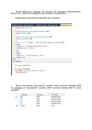 Şimdi doğrusunu yaparak, iki komutun da çalıştığını gözlemleyelim.
Bunun için, kodumuzu aşağıdaki gibi yazalım ve çalıştıralım.
Çalıştırdığımızda görüntü şekildeki gibi olacaktır.
Bunun sonucunda "guvenbank" içindeki 1907 numaralı hesaptan 800
TL azalacak ve "kazanbank" içindeki 1907 numaralı hesaba 800 TL ilave
olacaktır.
 