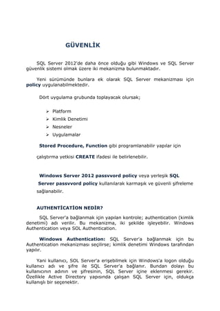 GÜVENLİK
SQL Server 2012'de daha önce olduğu gibi Windows ve SQL Server
güvenlik sistemi olmak üzere iki mekanizma bulunmaktadır.
Yeni sürümünde bunlara ek olarak SQL Server mekanizması için
policy uygulanabilmektedir.
Dört uygulama grubunda toplayacak olursak;
 Platform
 Kimlik Denetimi
 Nesneler
 Uygulamalar
Stored Procedure, Function gibi programlanabilir yapılar için
çalıştırma yetkisi CREATE ifadesi ile belirlenebilir.
Windows Server 2012 passvvord policy veya yerleşik SQL
Server passvvord policy kullanılarak karmaşık ve güvenli şifreleme
sağlanabilir.
AUTHENTİCATİON NEDİR?
SQL Server'a bağlanmak için yapılan kontrole; authentication (kimlik
denetimi) adı verilir. Bu mekanizma, iki şekilde işleyebilir. Windows
Authentication veya SOL Authentication.
Windows Authentication: SQL Server'a bağlanmak için bu
Authentication mekanizması seçilirse; kimlik denetimi Windows tarafından
yapılır.
Yani kullanıcı, SOL Server'a erişebilmek için Windows'a logon olduğu
kullanıcı adı ve şifre ile SQL Server'a bağlanır. Bundan dolayı bu
kullanıcının adının ve şifresinin, SQL Server içine eklenmesi gerekir.
Özellikle Active Directory yapısında çalışan SQL Server için, oldukça
kullanışlı bir seçenektir.
 
