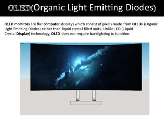 Organic Light Emitting Diodes
OLED monitors are flat computer displays which consist of pixels made from OLEDs (Organic
Light Emitting Diodes) rather than liquid crystal filled units. Unlike LCD (Liquid
Crystal Display) technology, OLED does not require backlighting to function.
 