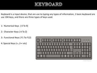 Keyboard is a input device, that are use to typing any types of information, 1 basic keyboard are
use 104 keys, and there are three types of keys used.
1: Numerical Keys ( 0 To 9)
2: Character Keys ( A To Z)
3: Functional Keys ( F1 To F12)
4: Special Keys (+,-/>< etc)
 