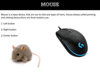 Mouse is a input device, that are use to click any types of icons, mouse always called pointing
and clicking device,there are three buttons use.
1: Left button
2: Right button
3: Center button
 