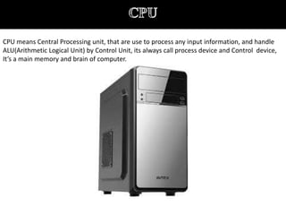 CPU means Central Processing unit, that are use to process any input information, and handle
ALU(Arithmetic Logical Unit) by Control Unit, its always call process device and Control device,
It’s a main memory and brain of computer.
 