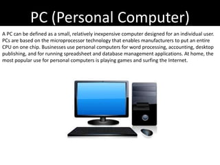 PC (Personal Computer)
A PC can be defined as a small, relatively inexpensive computer designed for an individual user.
PCs are based on the microprocessor technology that enables manufacturers to put an entire
CPU on one chip. Businesses use personal computers for word processing, accounting, desktop
publishing, and for running spreadsheet and database management applications. At home, the
most popular use for personal computers is playing games and surfing the Internet.
 
