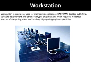 Workstation
Workstation is a computer used for engineering applications (CAD/CAM), desktop publishing,
software development, and other such types of applications which require a moderate
amount of computing power and relatively high quality graphics capabilities.
 