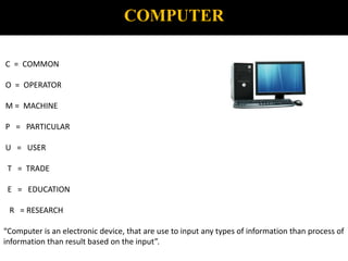 COMPUTER
C = COMMON
O = OPERATOR
M = MACHINE
P = PARTICULAR
U = USER
T = TRADE
E = EDUCATION
R = RESEARCH
“Computer is an electronic device, that are use to input any types of information than process of
information than result based on the input”.
 