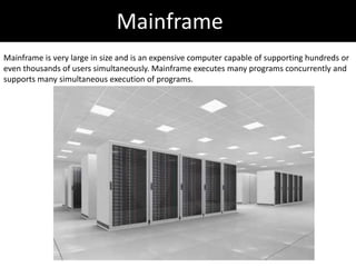 Mainframe
Mainframe is very large in size and is an expensive computer capable of supporting hundreds or
even thousands of users simultaneously. Mainframe executes many programs concurrently and
supports many simultaneous execution of programs.
 