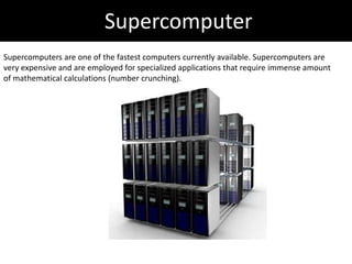 Supercomputer
Supercomputers are one of the fastest computers currently available. Supercomputers are
very expensive and are employed for specialized applications that require immense amount
of mathematical calculations (number crunching).
 