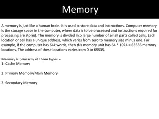 Memory
A memory is just like a human brain. It is used to store data and instructions. Computer memory
is the storage space in the computer, where data is to be processed and instructions required for
processing are stored. The memory is divided into large number of small parts called cells. Each
location or cell has a unique address, which varies from zero to memory size minus one. For
example, if the computer has 64k words, then this memory unit has 64 * 1024 = 65536 memory
locations. The address of these locations varies from 0 to 65535.
Memory is primarily of three types −
1: Cache Memory
2: Primary Memory/Main Memory
3: Secondary Memory
 