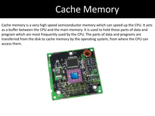 Cache Memory
Cache memory is a very high speed semiconductor memory which can speed up the CPU. It acts
as a buffer between the CPU and the main memory. It is used to hold those parts of data and
program which are most frequently used by the CPU. The parts of data and programs are
transferred from the disk to cache memory by the operating system, from where the CPU can
access them.
 