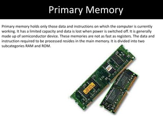 Primary Memory
Primary memory holds only those data and instructions on which the computer is currently
working. It has a limited capacity and data is lost when power is switched off. It is generally
made up of semiconductor device. These memories are not as fast as registers. The data and
instruction required to be processed resides in the main memory. It is divided into two
subcategories RAM and ROM.
 