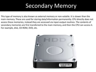 Secondary Memory
This type of memory is also known as external memory or non-volatile. It is slower than the
main memory. These are used for storing data/information permanently. CPU directly does not
access these memories, instead they are accessed via input-output routines. The contents of
secondary memories are first transferred to the main memory, and then the CPU can access it.
For example, disk, CD-ROM, DVD, etc.
 