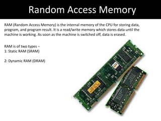 Random Access Memory
RAM (Random Access Memory) is the internal memory of the CPU for storing data,
program, and program result. It is a read/write memory which stores data until the
machine is working. As soon as the machine is switched off, data is erased.
RAM is of two types −
1: Static RAM (SRAM)
2: Dynamic RAM (DRAM)
 