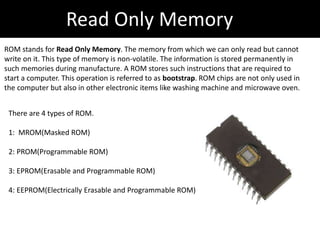 Read Only Memory
ROM stands for Read Only Memory. The memory from which we can only read but cannot
write on it. This type of memory is non-volatile. The information is stored permanently in
such memories during manufacture. A ROM stores such instructions that are required to
start a computer. This operation is referred to as bootstrap. ROM chips are not only used in
the computer but also in other electronic items like washing machine and microwave oven.
There are 4 types of ROM.
1: MROM(Masked ROM)
2: PROM(Programmable ROM)
3: EPROM(Erasable and Programmable ROM)
4: EEPROM(Electrically Erasable and Programmable ROM)
 
