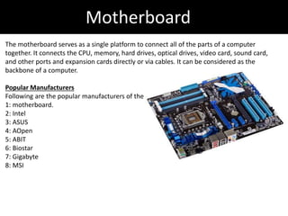 Motherboard
The motherboard serves as a single platform to connect all of the parts of a computer
together. It connects the CPU, memory, hard drives, optical drives, video card, sound card,
and other ports and expansion cards directly or via cables. It can be considered as the
backbone of a computer.
Popular Manufacturers
Following are the popular manufacturers of the
1: motherboard.
2: Intel
3: ASUS
4: AOpen
5: ABIT
6: Biostar
7: Gigabyte
8: MSI
 