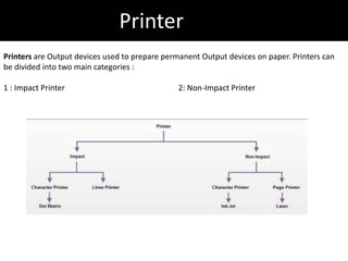Printer
Printers are Output devices used to prepare permanent Output devices on paper. Printers can
be divided into two main categories :
1 : Impact Printer 2: Non-Impact Printer
 