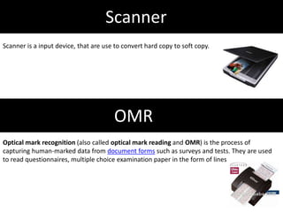 Scanner
Scanner is a input device, that are use to convert hard copy to soft copy.
OMR
Optical mark recognition (also called optical mark reading and OMR) is the process of
capturing human-marked data from document forms such as surveys and tests. They are used
to read questionnaires, multiple choice examination paper in the form of lines
 