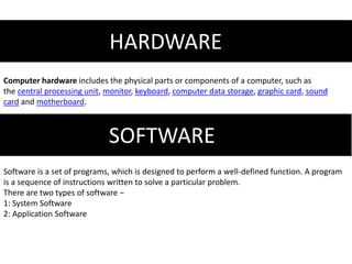 HARDWARE
Computer hardware includes the physical parts or components of a computer, such as
the central processing unit, monitor, keyboard, computer data storage, graphic card, sound
card and motherboard.
SOFTWARE
Software is a set of programs, which is designed to perform a well-defined function. A program
is a sequence of instructions written to solve a particular problem.
There are two types of software −
1: System Software
2: Application Software
 