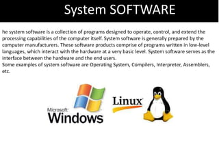 System SOFTWARE
he system software is a collection of programs designed to operate, control, and extend the
processing capabilities of the computer itself. System software is generally prepared by the
computer manufacturers. These software products comprise of programs written in low-level
languages, which interact with the hardware at a very basic level. System software serves as the
interface between the hardware and the end users.
Some examples of system software are Operating System, Compilers, Interpreter, Assemblers,
etc.
 