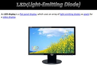 An LED display is a flat panel display, which uses an array of light-emitting diodes as pixels for
a video display.
 