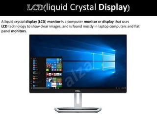 liquid Crystal Display
A liquid crystal display (LCD) monitor is a computer monitor or display that uses
LCD technology to show clear images, and is found mostly in laptop computers and flat
panel monitors.
 