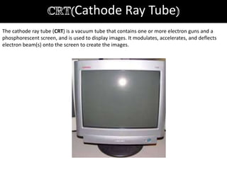 Cathode Ray Tube
The cathode ray tube (CRT) is a vacuum tube that contains one or more electron guns and a
phosphorescent screen, and is used to display images. It modulates, accelerates, and deflects
electron beam(s) onto the screen to create the images.
 