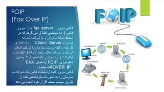 FOIP 
(Fax Over IP) 
یا ) سرور fax server فکس سرور 
فکس ( به سیستمی اطلاق می گردد که در 
محیط شبکه سازمان و یا شرکت شما به 
راه اندازی Client- Server صورت 
گردیده و کلیه پرسنل سازمان یا شرکت امکان 
ارسال و دریافت فکس تحت شبکه ) اینترنت و 
اینترانت ( را دارند . که انحصارا" به این 
FAX یا همان FOIP تکنولوژی 
گفته میشود. OVER IP 
فکس سرور کلیه ارتباطات فکس یک شرکت یا 
سازمان را به صورت سازماندهی شده از 
طریق سیستم سخت افزار خود انجام می دهد 
در نتیجه در مصرف کاغذ صرفه جویی قابل 
توجهی انجام شده و جوهر کاملا حذف انجام 
 