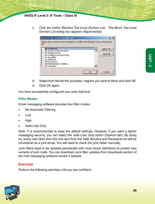 89
Unit-2
NVEQ IT Level 3: IT Tools – Class XI
ii.	 Click the button Blocked Top-Level Domain List... The Block Top-Level
Domain List dialog box appears (figure below)
iii.	Select from the list the countries / regions you want to block and click OK.
iv.	 Click Ok again.
You have successfully configured your junk mail box!
Filter Modes
Email messaging software provides four filter modes :
•	 No Automatic Filtering
•	 Low
•	High
•	Safe Lists Only
Note: It is recommended to keep the default settings. However, if you want a tighter
messaging security, you can select the Safe Lists Only option (Options tab). By doing
so, every mail other than the one sent from the Safe Senders and Recipients list will be
considered as a junk email. You will need to check the junk folder manually.
Junk filters need to be updated periodically with most recent definitions to protect new
variants of junk mails. You can download Junk filter updates from downloads section of
the mail messaging software vendor’s website.
Exercise
Perform the following activities until you are confident:
 