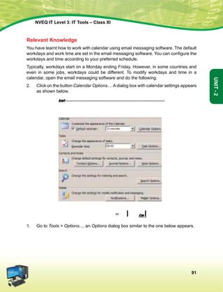 91
Unit-2
NVEQ IT Level 3: IT Tools – Class XI
Relevant Knowledge
You have learnt how to work with calendar using email messaging software. The default
workdays and work time are set in the email messaging software. You can configure the
workdays and time according to your preferred schedule.
Typically, workdays start on a Monday ending Friday. However, in some countries and
even in some jobs, workdays could be different. To modify workdays and time in a
calendar, open the email messaging software and do the following:
2.	 Click on the button Calendar Options.... A dialog box with calendar settings appears
as shown below.
1.	 Go to Tools  Options..., an Options dialog box similar to the one below appears.
 