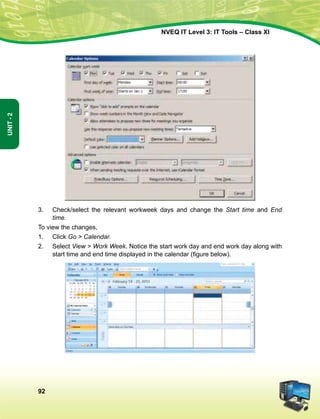 92
Unit-2
NVEQ IT Level 3: IT Tools – Class XI
3.	 Check/select the relevant workweek days and change the Start time and End
time.
To view the changes,
1.	 Click Go  Calendar.
2.	Select View  Work Week. Notice the start work day and end work day along with
start time and end time displayed in the calendar (figure below).
 