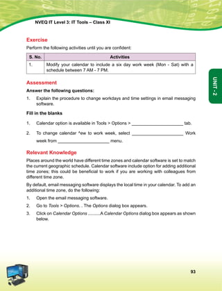 93
Unit-2
NVEQ IT Level 3: IT Tools – Class XI
Exercise
Perform the following activities until you are confident:
S. No. Activities
1. Modify your calendar to include a six day work week (Mon - Sat) with a
schedule between 7 AM - 7 PM.
Assessment
Answer the following questions:
1.	 Explain the procedure to change workdays and time settings in email messaging
software.
Fill in the blanks
1.	 Calendar option is available in Tools  Options  _____________________ tab.
2.	 To change calendar ^ew to work week, select _____________________ Work
week from _____________________ menu.
Relevant Knowledge
Places around the world have different time zones and calendar software is set to match
the current geographic schedule. Calendar software include option for adding additional
time zones; this could be beneficial to work if you are working with colleagues from
different time zone.
By default, email messaging software displays the local time in your calendar. To add an
additional time zone, do the following:
1.	Open the email messaging software.
2.	 Go to Tools  Options. . The Options dialog box appears.
3.	 Click on Calendar Options ..........A Calendar Options dialog box appears as shown
below.
 