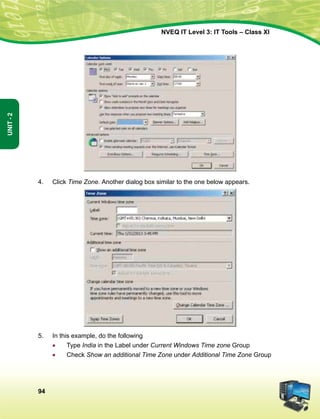 94
Unit-2
NVEQ IT Level 3: IT Tools – Class XI
4.	 Click Time Zone. Another dialog box similar to the one below appears.
5.	 In this example, do the following
•	 Type India in the Label under Current Windows Time zone Group
•	 Check Show an additional Time Zone under Additional Time Zone Group
 