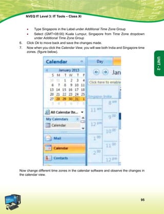 95
Unit-2
NVEQ IT Level 3: IT Tools – Class XI
•	 Type Singapore in the Label under Additional Time Zone Group
•	Select (GMT+08:00) Kuala Lumpur, Singapore from Time Zone dropdown
under Additional Time Zone Group
6.	 Click Ok to move back and save the changes made.
7.	 Now when you click the Calendar View, you will see both India and Singapore time
zones. (figure below).
Now change different time zones in the calendar software and observe the changes in
the calendar view.
 