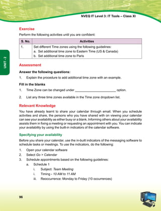 96
Unit-2
NVEQ IT Level 3: IT Tools – Class XI
Exercise
Perform the following activities until you are confident:
S. No. Activities
1. Set different Time zones using the following guidelines:
a. Set additional time zone to Eastern Time (US  Canada)
b. Set additional time zone to Paris
Assessment
Answer the following questions:
1.	 Explain the procedure to add additional time zone with an example.
Fill in the blanks
1.	 Time Zone can be changed under _______________________ option.
2.	 List any three time zones available in the Time zone dropdown list.
Relevant Knowledge
You have already learnt to share your calendar through email. When you schedule
activities and share, the persons who you have shared with on viewing your calendar
can see your availability as either busy or a blank. Informing others about your availability
assists them in fixing a meeting or requesting an appointment with you. You can indicate
your availability by using the built-in indicators of the calendar software.
Specifying your availability
Before you share your calendar, use the in-built indicators of the messaging software to
schedule tasks or meetings. To use the indicators, do the following:
1.	Open your calendar software
2.	Select Go  Calendar
3.	Schedule appointments based on the following guidelines:
a.	Schedule 1
i.	Subject: Team Meeting
i.	 Timing - 10 AM to 11 AM
iii.	 Reoccurrence: Monday to Friday (10 occurrences)
 