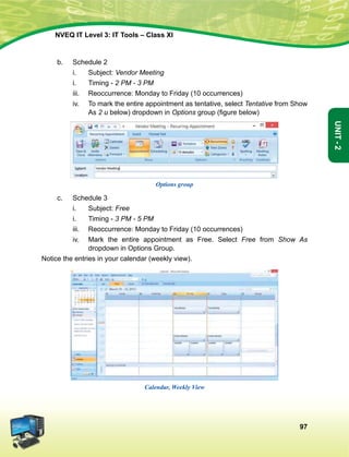 97
Unit-2
NVEQ IT Level 3: IT Tools – Class XI
b.	Schedule 2
i.	Subject: Vendor Meeting
i.	 Timing - 2 PM - 3 PM
iii.	 Reoccurrence: Monday to Friday (10 occurrences)
iv.	 To mark the entire appointment as tentative, select Tentative from Show
As 2 u below) dropdown in Options group (figure below)
Options group
c.	Schedule 3
i.	Subject: Free
i.	 Timing - 3 PM - 5 PM
iii.	 Reoccurrence: Monday to Friday (10 occurrences)
iv.	 Mark the entire appointment as Free. Select Free from Show As
dropdown in Options Group.
Notice the entries in your calendar (weekly view).
Calendar, Weekly View
 