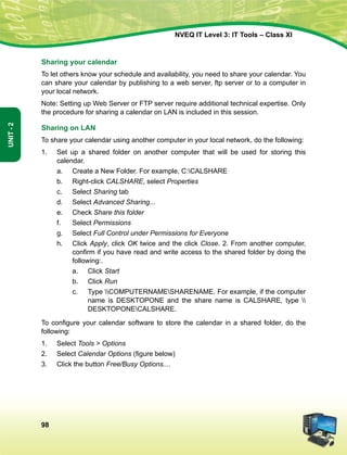 98
Unit-2
NVEQ IT Level 3: IT Tools – Class XI
Sharing your calendar
To let others know your schedule and availability, you need to share your calendar. You
can share your calendar by publishing to a web server, ftp server or to a computer in
your local network.
Note: Setting up Web Server or FTP server require additional technical expertise. Only
the procedure for sharing a calendar on LAN is included in this session.
Sharing on LAN
To share your calendar using another computer in your local network, do the following:
1.	Set up a shared folder on another computer that will be used for storing this
calendar.
a.	 Create a New Folder. For example, C:CALSHARE
b.	 Right-click CALSHARE, select Properties
c.	Select Sharing tab
d.	Select Advanced Sharing...
e.	 Check Share this folder
f.	Select Permissions
g.	Select Full Control under Permissions for Everyone
h.	 Click Apply, click OK twice and the click Close. 2. From another computer,
confirm if you have read and write access to the shared folder by doing the
following:.
a.	 Click Start
b.	 Click Run
c.	 Type COMPUTERNAMESHARENAME. For example, if the computer
name is DESKTOPONE and the share name is CALSHARE, type 
DESKTOPONECALSHARE.
To configure your calendar software to store the calendar in a shared folder, do the
following:
1.	Select Tools  Options
2.	Select Calendar Options (figure below)
3.	 Click the button Free/Busy Options....
 