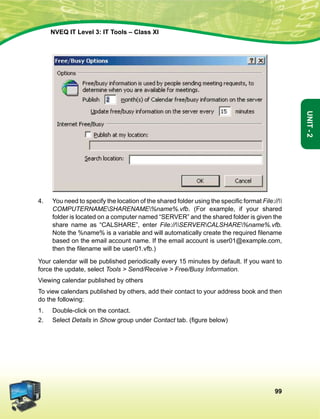 99
Unit-2
NVEQ IT Level 3: IT Tools – Class XI
4.	 You need to specify the location of the shared folder using the specific format File://
COMPUTERNAMESHARENAME%name%.vfb. (For example, if your shared
folder is located on a computer named “SERVER” and the shared folder is given the
share name as “CALSHARE”, enter File://SERVERCALSHARE%name%.vfb.
Note the %name% is a variable and will automatically create the required filename
based on the email account name. If the email account is user01@example.com,
then the filename will be user01.vfb.)
Your calendar will be published periodically every 15 minutes by default. If you want to
force the update, select Tools  Send/Receive  Free/Busy Information.
Viewing calendar published by others
To view calendars published by others, add their contact to your address book and then
do the following:
1.	Double-click on the contact.
2.	Select Details in Show group under Contact tab. (figure below)
 