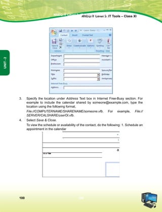 100
Unit-2
NVEQ IT Level 3: IT Tools – Class XINVEQ IT Level 3: IT Tools – Class XI
100
Unit-2
3.	Specify the location under Address Text box in Internet Free-Busy section. For
example to include the calendar shared by someone@example.com, type the
location using the following format,
	 File://COMPUTERNAME/SHARENAME/someone.vfb. For example, File://
SERVER/CALSHARE/userOl.vfb.
4.	Select Save  Close.
	 To view the schedule or availability of the contact, do the following: 1. Schedule an
appointment in the calendar
 