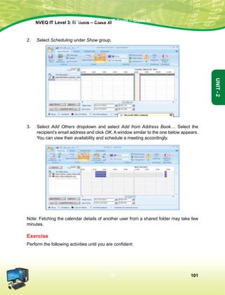 101
Unit-2
NVEQ IT Level 3: IT Tools – Class XINVEQ IT Level 3: IT Tools – Class XI
101
Unit-2
2.	Select Scheduling under Show group.
3.	Select Add Others dropdown and select Add from Address Book.... Select the
recipient’s email address and click OK. A window similar to the one below appears.
You can view their availability and schedule a meeting accordingly.
Note: Fetching the calendar details of another user from a shared folder may take few
minutes.
Exercise
Perform the following activities until you are confident:
 