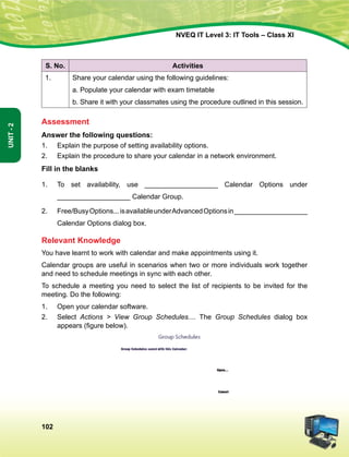 102
Unit-2
NVEQ IT Level 3: IT Tools – Class XI
S. No. Activities
1. Share your calendar using the following guidelines:
a. Populate your calendar with exam timetable
b. Share it with your classmates using the procedure outlined in this session.
Assessment
Answer the following questions:
1.	 Explain the purpose of setting availability options.
2.	 Explain the procedure to share your calendar in a network environment.
Fill in the blanks
1.	 To set availability, use ___________________ Calendar Options under
___________________ Calendar Group.
2.	 Free/BusyOptions...isavailableunderAdvancedOptionsin___________________
Calendar Options dialog box.
Relevant Knowledge
You have learnt to work with calendar and make appointments using it.
Calendar groups are useful in scenarios when two or more individuals work together
and need to schedule meetings in sync with each other.
To schedule a meeting you need to select the list of recipients to be invited for the
meeting. Do the following:
1.	Open your calendar software.
2.	Select Actions  View Group Schedules.... The Group Schedules dialog box
appears (figure below).
 