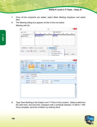 104
Unit-2
NVEQ IT Level 3: IT Tools – Class XI
7.	Once all the recipients are added, select Make Meeting dropdown and select
New
8.	 The Meeting dialog box appears similar to the one below.
	 Meeting with All...
9.	 Type Team Building in the Subject: and 1st Floor in the Location:. Select a date from
the Start time: and End time: dropdown with a schedule between 10 AM to 1 PM.
Once complete, send the invitation by clicking Send.
 