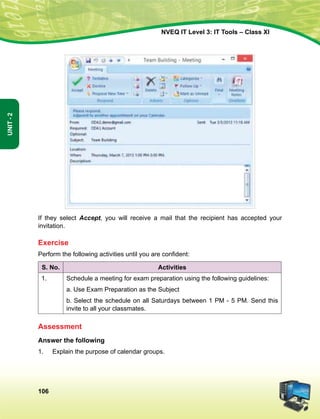 106
Unit-2
NVEQ IT Level 3: IT Tools – Class XI
If they select Accept, you will receive a mail that the recipient has accepted your
invitation.
Exercise
Perform the following activities until you are confident:
S. No. Activities
1. Schedule a meeting for exam preparation using the following guidelines:
a. Use Exam Preparation as the Subject
b. Select the schedule on all Saturdays between 1 PM - 5 PM. Send this
invite to all your classmates.
Assessment
Answer the following
1.	 Explain the purpose of calendar groups.
 