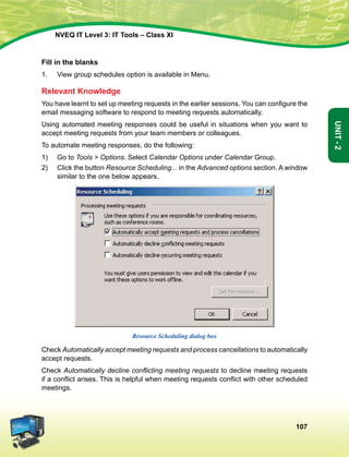 107
Unit-2
NVEQ IT Level 3: IT Tools – Class XI
Fill in the blanks
1.	 View group schedules option is available in Menu.
Relevant Knowledge
You have learnt to set up meeting requests in the earlier sessions. You can configure the
email messaging software to respond to meeting requests automatically.
Using automated meeting responses could be useful in situations when you want to
accept meeting requests from your team members or colleagues.
To automate meeting responses, do the following:
1)	 Go to Tools  Options. Select Calendar Options under Calendar Group.
2)	 Click the button Resource Scheduling... in the Advanced options section. A window
similar to the one below appears.
Resource Scheduling dialog box
Check Automatically accept meeting requests and process cancellations to automatically
accept requests.
Check Automatically decline conflicting meeting requests to decline meeting requests
if a conflict arises. This is helpful when meeting requests conflict with other scheduled
meetings.
 