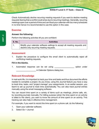 108
Unit-2
NVEQ IT Level 3: IT Tools – Class XI
Check Automatically decline recurring meeting requests if you want to decline meeting
requests fearing that a conflict could arise due to recurring meetings. Generally, recurring
meetings span over a period of time and can flood your calendar with too many schedules
in no time hence it is recommended to use this option in this case.
Exercise
Answer the following:
Perform the following activities till you are confident:
S. No. Activities
1. Modify your calendar software settings to accept all meeting requests and
decline only recurring meeting requests.
Assessment
1.	 Explain the procedure to configure the email client to automatically reject all
conflicting meeting requests.
Fill in the blanks.
1.	Automated response can be set using __________________ option under
__________________ in Calendar Options dialog box.
Relevant Knowledge
In real work life, it is important to track your time and tasks and thus document the efforts
needed to complete a project. As you know, using the Journal feature you have a way
to track time, tasks, and “project manage” your assignments. In an earlier session, you
learnt to set up journal to track time automatically. You can also track journal entries
manually using the email messaging software.
You can record time spent on a variety of items such as meetings, phone calls, etc.
by recording journals manually. For billing purpose (when the time spent on an activity
is billed to the client), you want to know the amount of time spent on an activity. This
tracking can also help in effective time management.
For example, if you want to record the time spent on a phone call, do the following:
1.	Open your calendar software.
2.	Select Go  Journal.
 