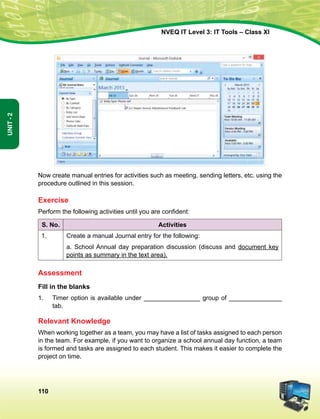 110
Unit-2
NVEQ IT Level 3: IT Tools – Class XI
Now create manual entries for activities such as meeting, sending letters, etc. using the
procedure outlined in this session.
Exercise
Perform the following activities until you are confident:
S. No. Activities
1. Create a manual Journal entry for the following:
a. School Annual day preparation discussion (discuss and document key
points as summary in the text area).
Assessment
Fill in the blanks
1.	 Timer option is available under ________________ group of _______________
tab.
Relevant Knowledge
When working together as a team, you may have a list of tasks assigned to each person
in the team. For example, if you want to organize a school annual day function, a team
is formed and tasks are assigned to each student. This makes it easier to complete the
project on time.
 