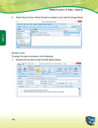 112
Unit-2
NVEQ IT Level 3: IT Tools – Class XI
5.	Select Save  Close. Notice the task is created in your task list (image below).
Assign a task
To assign this task to someone, do the following:
1.	 Double-click the task to open the task (figure below)
 