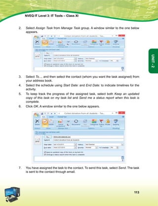 113
Unit-2
NVEQ IT Level 3: IT Tools – Class XI
2.	Select Assign Task from Manage Task group. A window similar to the one below
appears.
3.	Select To..., and then select the contact (whom you want the task assigned) from
your address book.
4.	Select the schedule using Start Date: and End Date: to indicate timelines for the
activity.
5.	 To keep track the progress of the assigned task, select both Keep an updated
copy of this task on my task list and Send me a status report when this task is
complete.
6.	 Click OK. A window similar to the one below appears.
7.	You have assigned the task to the contact. To send this task, select Send. The task
is sent to the contact through email.
 