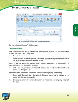 115
Unit-2
NVEQ IT Level 3: IT Tools – Class XI
Do you notice a difference? List them out.
Sending updates
Now the assignee will send updates of the progress and complete this task. To send an
update, you need to do the following:
1.	Open the task to be updated.
2.	 In the task form, enter the updated information. Any previously entered information
can be modified and new information added.
Note: To ^ew who will receive updates, select Details. The Update List line displays the
user name(s) of who will receive updates.
3.	 On the task request toolbar, click Save  Close. A task update is automatically sent
to those on the update list.
Once the task is completed, the sender can indicate so by doing the following
1.	Select Mark Complete Mark Complete in Manage Task group to indicate to the
sender that the task is complete.
2.	On doing so, an email is automatically sent to the contact who originally assigned
this task.
 