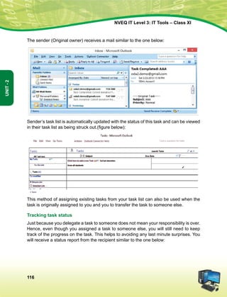 116
Unit-2
NVEQ IT Level 3: IT Tools – Class XI
The sender (Original owner) receives a mail similar to the one below:
Sender’s task list is automatically updated with the status of this task and can be viewed
in their task list as being struck out.(figure below):
This method of assigning existing tasks from your task list can also be used when the
task is originally assigned to you and you to transfer the task to someone else.
Tracking task status
Just because you delegate a task to someone does not mean your responsibility is over.
Hence, even though you assigned a task to someone else, you will still need to keep
track of the progress on the task. This helps to avoiding any last minute surprises. You
will receive a status report from the recipient similar to the one below:
 